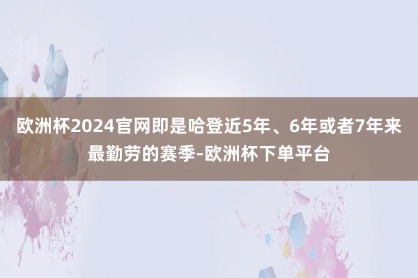 欧洲杯2024官网即是哈登近5年、6年或者7年来最勤劳的赛季-欧洲杯下单平台