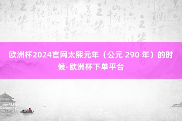 欧洲杯2024官网太熙元年（公元 290 年）的时候-欧洲杯下单平台