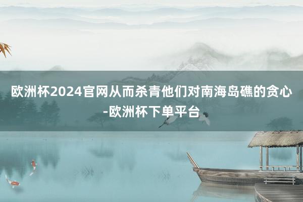 欧洲杯2024官网从而杀青他们对南海岛礁的贪心-欧洲杯下单平台