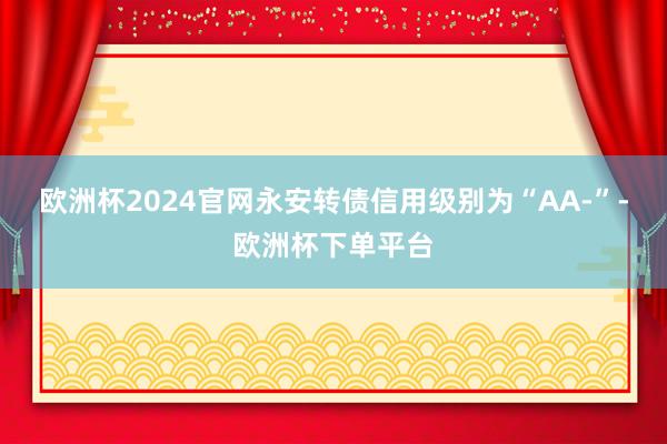 欧洲杯2024官网永安转债信用级别为“AA-”-欧洲杯下单平台