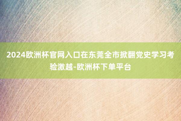 2024欧洲杯官网入口在东莞全市掀翻党史学习考验激越-欧洲杯下单平台