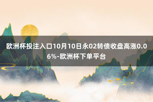 欧洲杯投注入口10月10日永02转债收盘高涨0.06%-欧洲杯下单平台