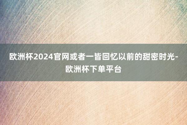 欧洲杯2024官网或者一皆回忆以前的甜密时光-欧洲杯下单平台