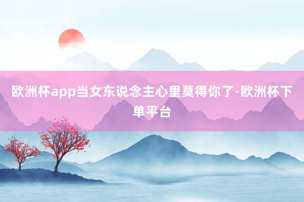 欧洲杯app当女东说念主心里莫得你了-欧洲杯下单平台