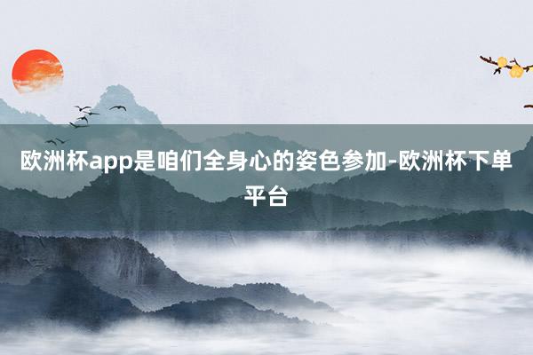 欧洲杯app是咱们全身心的姿色参加-欧洲杯下单平台