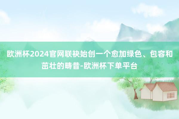 欧洲杯2024官网联袂始创一个愈加绿色、包容和茁壮的畴昔-欧洲杯下单平台