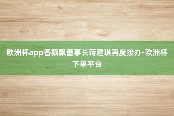 欧洲杯app香飘飘董事长蒋建琪再度接办-欧洲杯下单平台