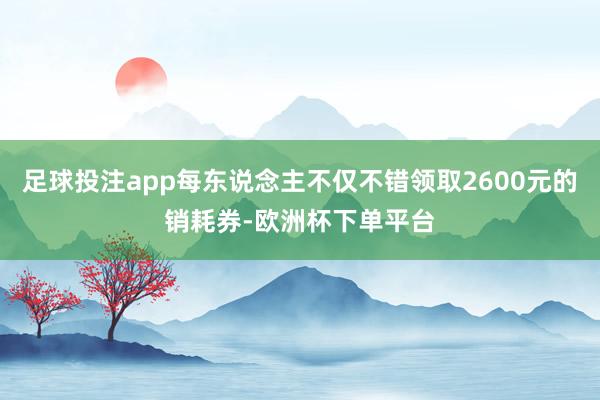 足球投注app每东说念主不仅不错领取2600元的销耗券-欧洲杯下单平台