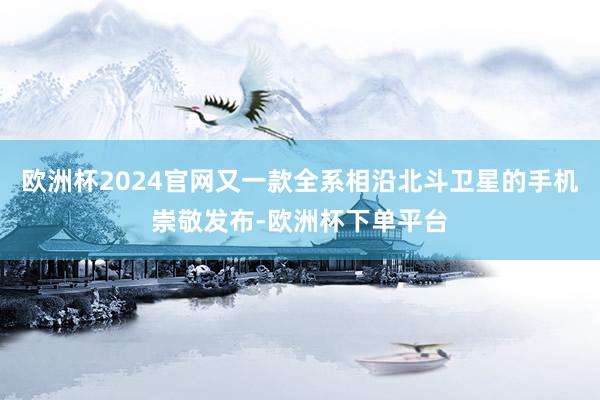 欧洲杯2024官网又一款全系相沿北斗卫星的手机崇敬发布-欧洲杯下单平台