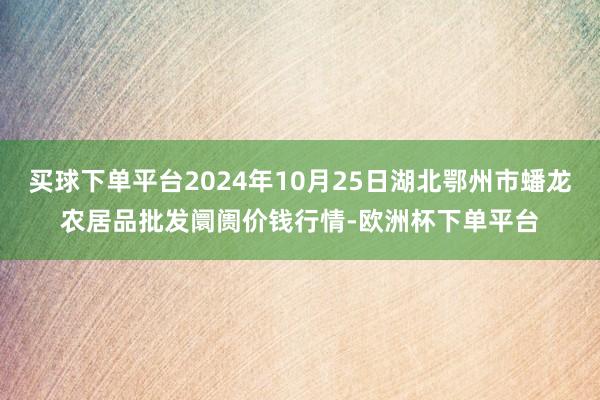 买球下单平台2024年10月25日湖北鄂州市蟠龙农居品批发阛阓价钱行情-欧洲杯下单平台