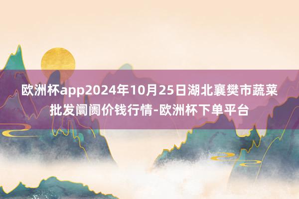 欧洲杯app2024年10月25日湖北襄樊市蔬菜批发阛阓价钱行情-欧洲杯下单平台