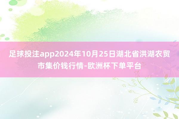 足球投注app2024年10月25日湖北省洪湖农贸市集价钱行情-欧洲杯下单平台