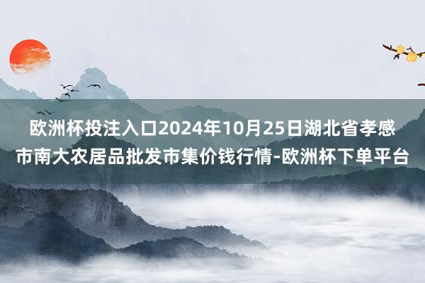 欧洲杯投注入口2024年10月25日湖北省孝感市南大农居品批发市集价钱行情-欧洲杯下单平台