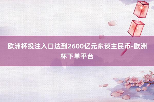 欧洲杯投注入口达到2600亿元东谈主民币-欧洲杯下单平台