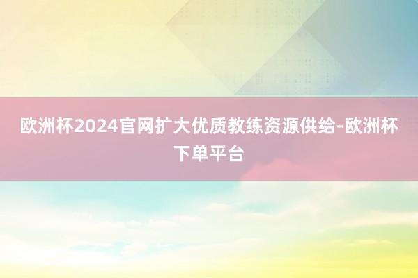 欧洲杯2024官网扩大优质教练资源供给-欧洲杯下单平台