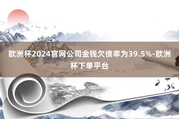 欧洲杯2024官网公司金钱欠债率为39.5%-欧洲杯下单平台