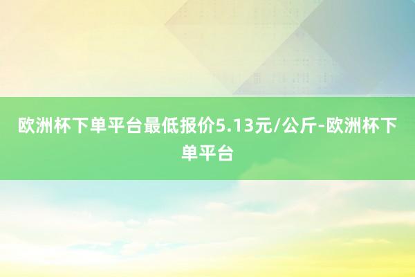 欧洲杯下单平台最低报价5.13元/公斤-欧洲杯下单平台