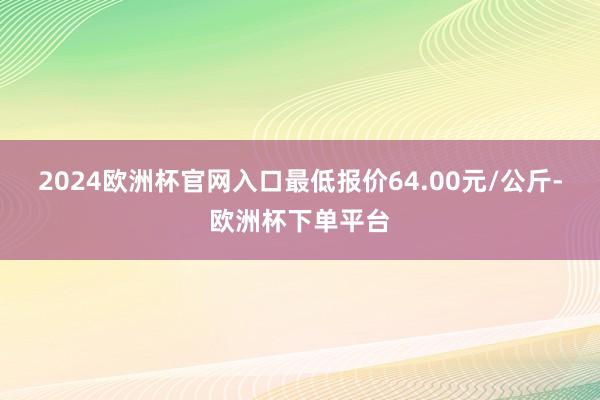 2024欧洲杯官网入口最低报价64.00元/公斤-欧洲杯下单平台