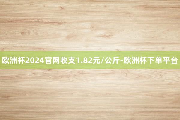 欧洲杯2024官网收支1.82元/公斤-欧洲杯下单平台