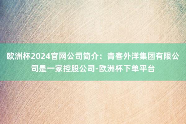 欧洲杯2024官网公司简介：青客外洋集团有限公司是一家控股公司-欧洲杯下单平台