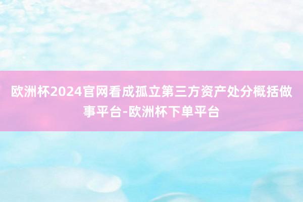 欧洲杯2024官网看成孤立第三方资产处分概括做事平台-欧洲杯下单平台