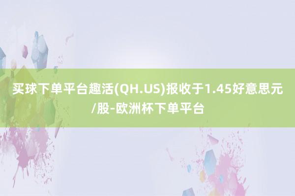 买球下单平台趣活(QH.US)报收于1.45好意思元/股-欧洲杯下单平台