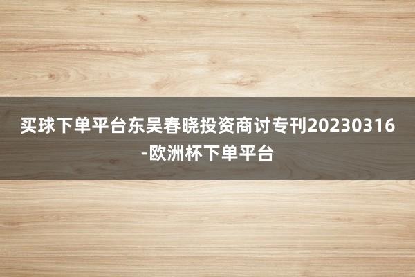 买球下单平台东吴春晓投资商讨专刊20230316-欧洲杯下单平台