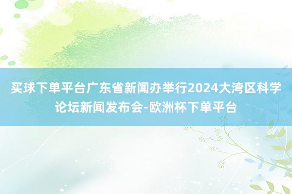 买球下单平台广东省新闻办举行2024大湾区科学论坛新闻发布会-欧洲杯下单平台