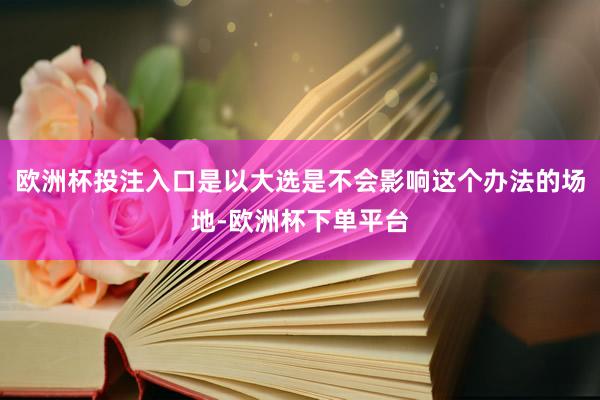 欧洲杯投注入口是以大选是不会影响这个办法的场地-欧洲杯下单平台