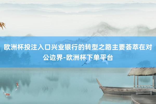 欧洲杯投注入口兴业银行的转型之路主要荟萃在对公边界-欧洲杯下单平台