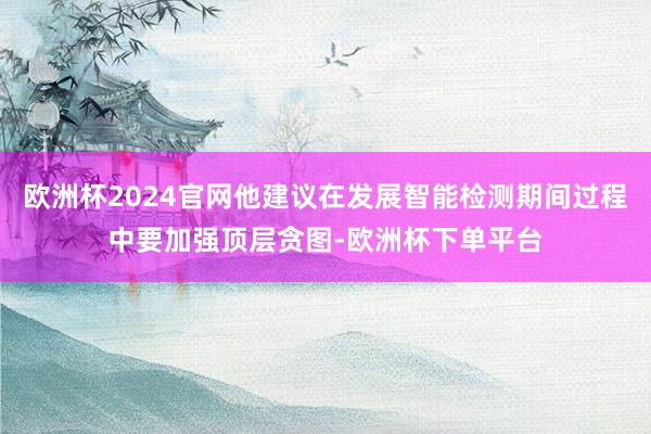 欧洲杯2024官网他建议在发展智能检测期间过程中要加强顶层贪图-欧洲杯下单平台