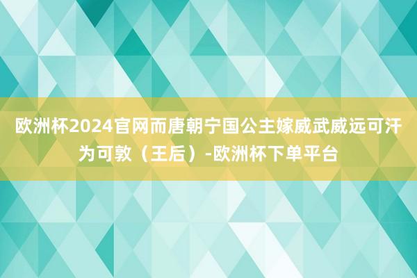 欧洲杯2024官网而唐朝宁国公主嫁威武威远可汗为可敦（王后）-欧洲杯下单平台