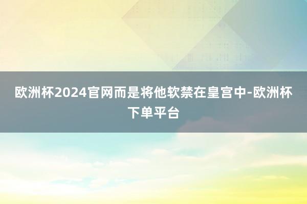 欧洲杯2024官网而是将他软禁在皇宫中-欧洲杯下单平台