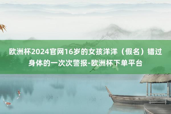 欧洲杯2024官网16岁的女孩洋洋（假名）错过身体的一次次警报-欧洲杯下单平台