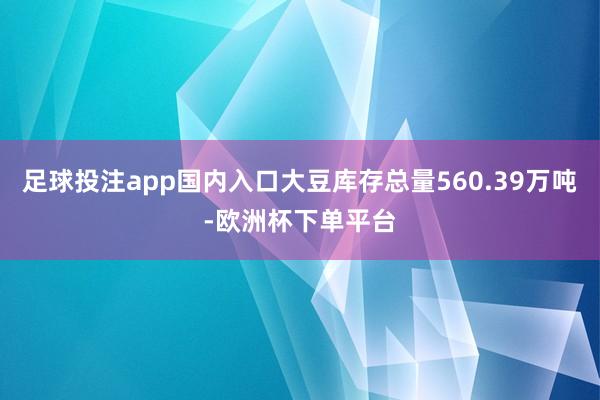 足球投注app国内入口大豆库存总量560.39万吨-欧洲杯下单平台