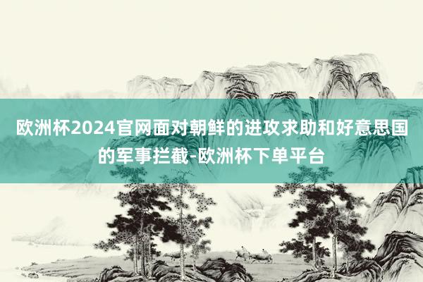 欧洲杯2024官网面对朝鲜的进攻求助和好意思国的军事拦截-欧洲杯下单平台