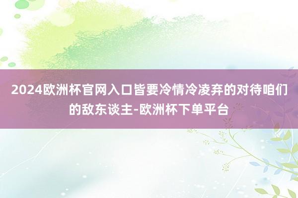 2024欧洲杯官网入口皆要冷情冷凌弃的对待咱们的敌东谈主-欧洲杯下单平台