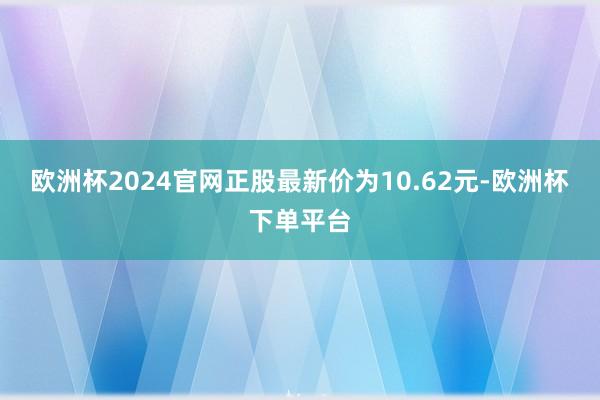 欧洲杯2024官网正股最新价为10.62元-欧洲杯下单平台