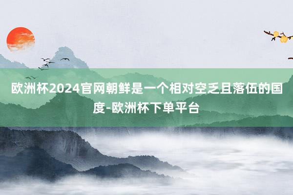 欧洲杯2024官网朝鲜是一个相对空乏且落伍的国度-欧洲杯下单平台