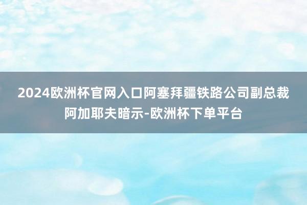 2024欧洲杯官网入口　　阿塞拜疆铁路公司副总裁阿加耶夫暗示-欧洲杯下单平台