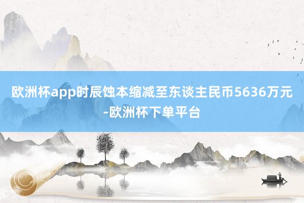 欧洲杯app时辰蚀本缩减至东谈主民币5636万元-欧洲杯下单平台