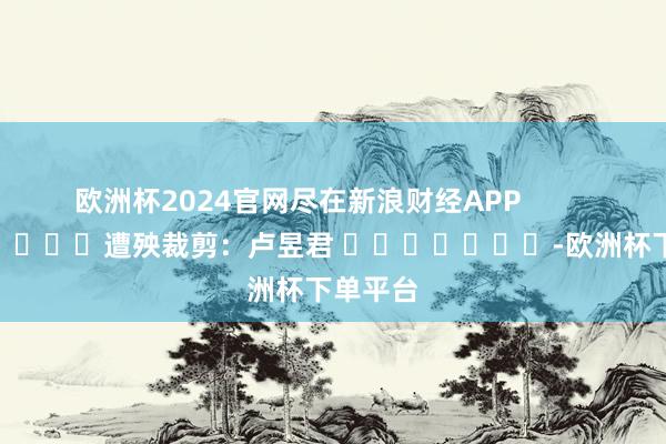 欧洲杯2024官网尽在新浪财经APP            						遭殃裁剪：卢昱君 							-欧洲杯下单平台