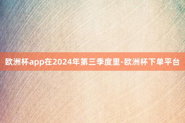 欧洲杯app在2024年第三季度里-欧洲杯下单平台