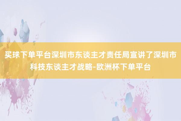 买球下单平台深圳市东谈主才责任局宣讲了深圳市科技东谈主才战略-欧洲杯下单平台