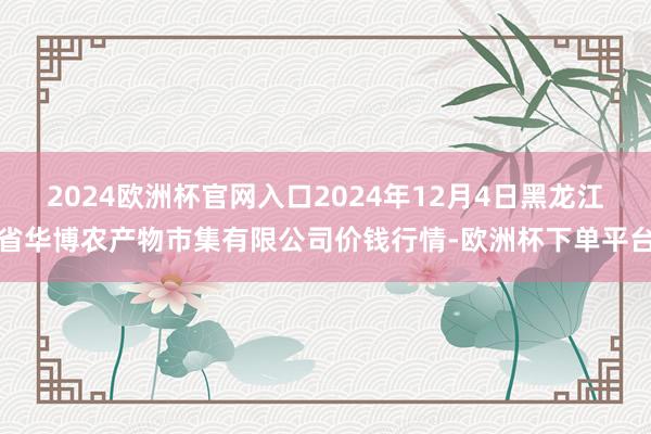 2024欧洲杯官网入口2024年12月4日黑龙江省华博农产物市集有限公司价钱行情-欧洲杯下单平台