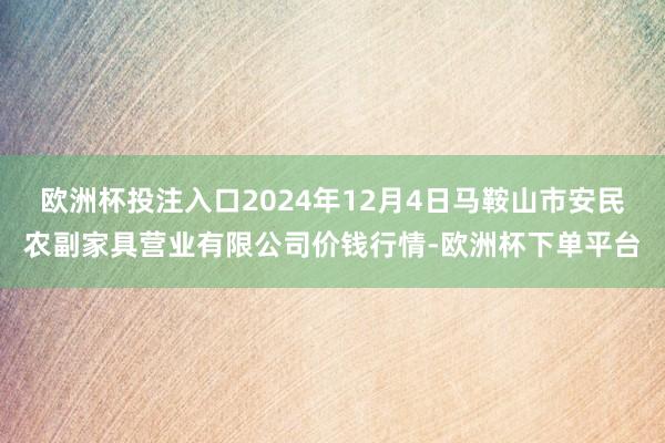 欧洲杯投注入口2024年12月4日马鞍山市安民农副家具营业有限公司价钱行情-欧洲杯下单平台