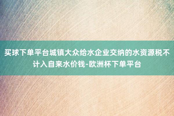 买球下单平台城镇大众给水企业交纳的水资源税不计入自来水价钱-欧洲杯下单平台