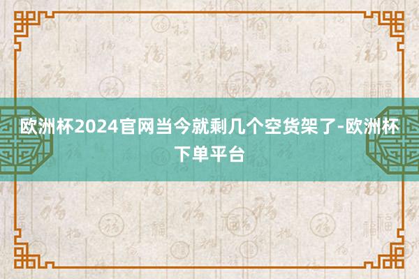 欧洲杯2024官网当今就剩几个空货架了-欧洲杯下单平台