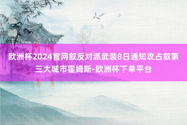 欧洲杯2024官网叙反对派武装8日通知攻占叙第三大城市霍姆斯-欧洲杯下单平台