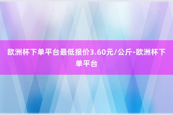 欧洲杯下单平台最低报价3.60元/公斤-欧洲杯下单平台